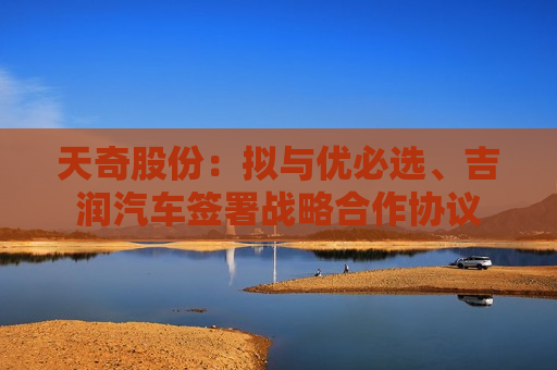 天奇股份：拟与优必选、吉润汽车签署战略合作协议