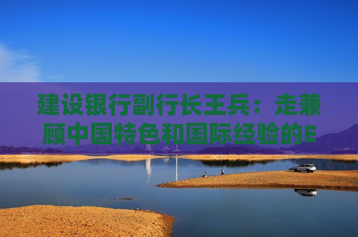 建设银行副行长王兵：走兼顾中国特色和国际经验的ESG发展之路