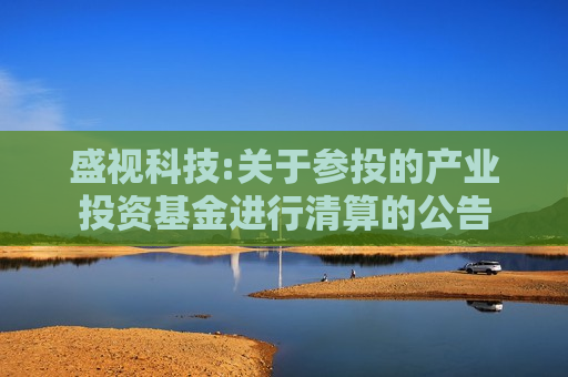 盛视科技:关于参投的产业投资基金进行清算的公告