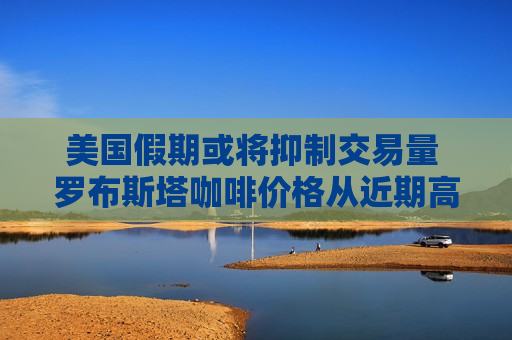 美国假期或将抑制交易量 罗布斯塔咖啡价格从近期高点暴跌