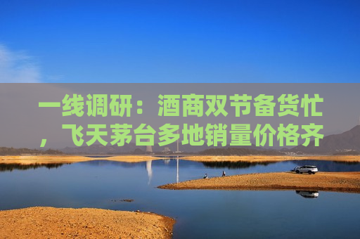 一线调研：酒商双节备货忙，飞天茅台多地销量价格齐升
