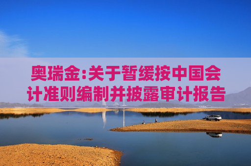 奥瑞金:关于暂缓按中国会计准则编制并披露审计报告及备考审阅报告的公告
