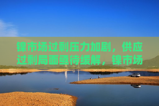 镍市场过剩压力加剧，供应过剩局面亟待缓解，镍市场供应过剩压力加剧，寻求缓解之道，镍市场供应过剩压力加剧，寻求缓解之道
