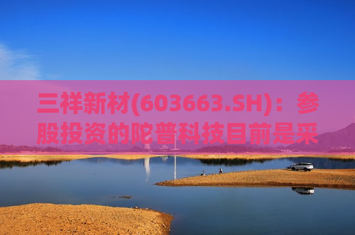 三祥新材(603663.SH)：参股投资的陀普科技目前是采用公司生产的氧化物固态电解质材料开展电池开发
