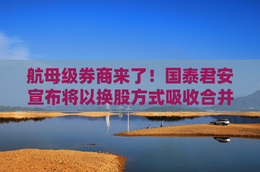航母级券商来了！国泰君安宣布将以换股方式吸收合并海通证券