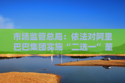 市场监管总局：依法对阿里巴巴集团实施“二选一”垄断行为作出行政处罚开展行政指导