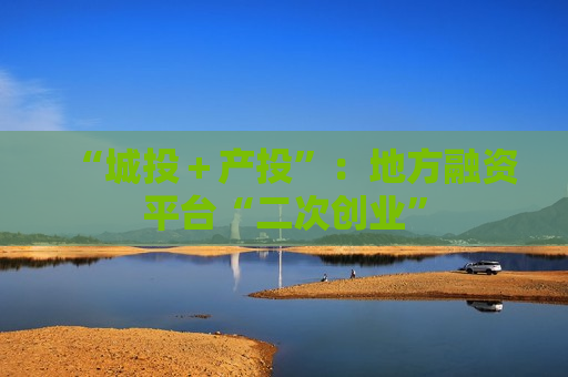 “城投＋产投”：地方融资平台“二次创业”