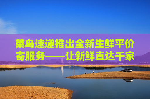 菜鸟速递推出全新生鲜平价寄服务——让新鲜直达千家万户，菜鸟速递全新生鲜平价寄服务，新鲜直达千家万户，菜鸟速递全新生鲜平价寄服务，新鲜直达千家万户