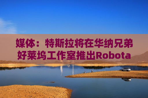 媒体：特斯拉将在华纳兄弟好莱坞工作室推出Robotaxi