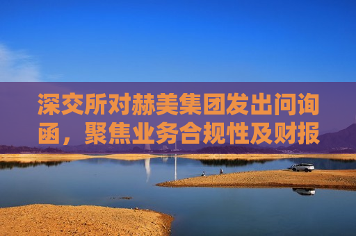 深交所对赫美集团发出问询函，聚焦业务合规性及财报真实性，深交所对赫美集团业务合规性及财报真实性发出问询函，深交所对赫美集团业务合规性及财报真实性发出问询函，聚焦监管，审视企业透明度