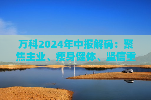 万科2024年中报解码：聚焦主业、瘦身健体、坚信重回高质量发展轨道