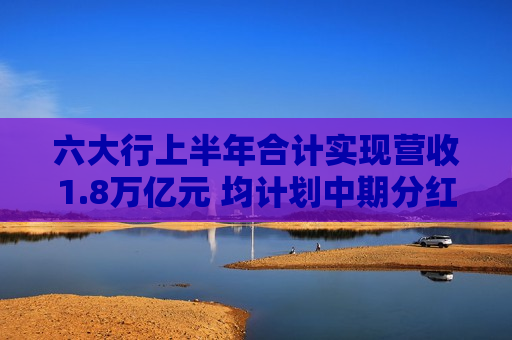 六大行上半年合计实现营收1.8万亿元 均计划中期分红