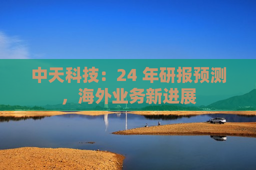 中天科技：24 年研报预测，海外业务新进展