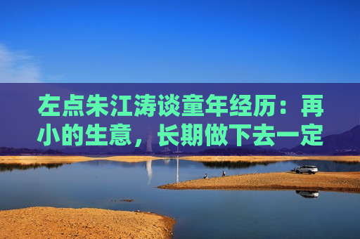 左点朱江涛谈童年经历：再小的生意，长期做下去一定能做出价值