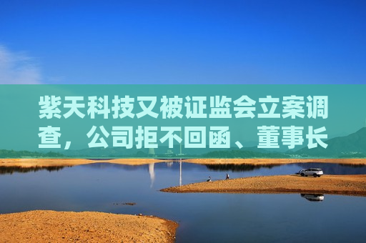 紫天科技又被 *** 立案调查，公司拒不回函、董事长拒绝沟通  第1张