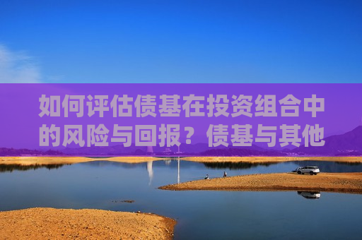 如何评估债基在投资组合中的风险与回报？债基与其他投资工具有何不同？