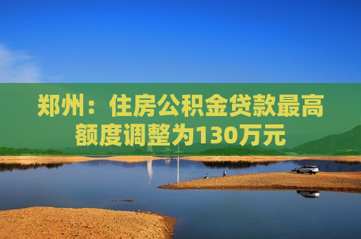 郑州：住房公积金贷款更高额度调整为130万元