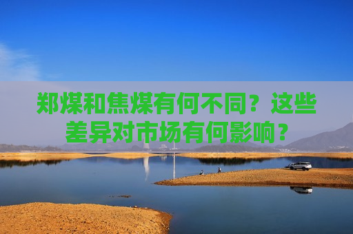 郑煤和焦煤有何不同？这些差异对市场有何影响？