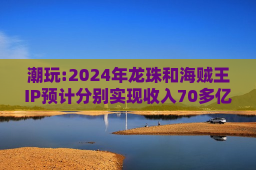 潮玩:2024年龙珠和海贼王IP预计分别实现收入70多亿元、50亿元以上