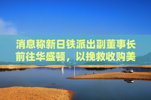 消息称新日铁派出副董事长前往华盛顿，以挽救收购美国钢铁交易