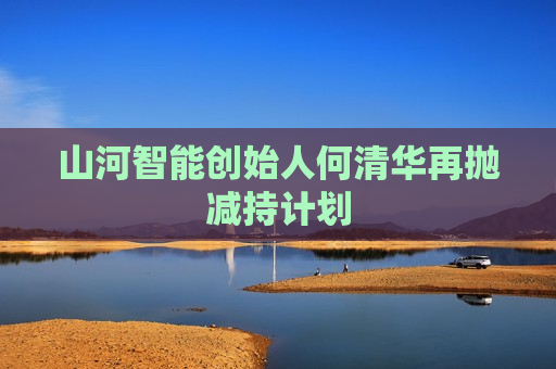 山河智能创始人何清华再抛减持计划