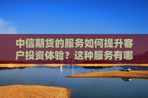 中信期货的服务如何提升客户投资体验？这种服务有哪些独特优势？