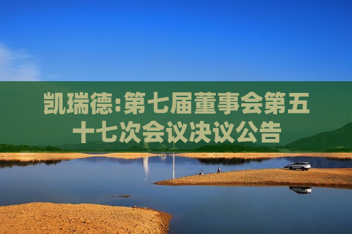 凯瑞德:第七届董事会第五十七次会议决议公告