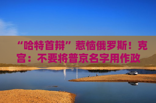 “哈特首辩”惹恼俄罗斯！克宫：不要将普京名字用作政治斗争工具
