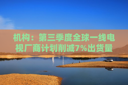 机构：第三季度全球一线电视厂商计划削减7%出货量