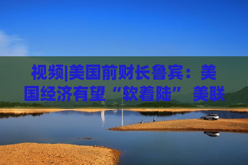 视频|美国前财长鲁宾：美国经济有望“软着陆” 美联储或在9月降息25个基点  第1张