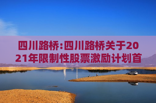 四川路桥:四川路桥关于2021年限制性股票激励计划首次及预留授予部分之一个解除限售期解除限售暨股票上市公告