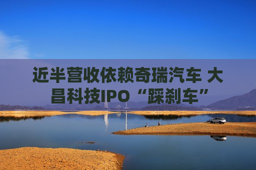 近半营收依赖奇瑞汽车 大昌科技IPO“踩刹车”  第1张
