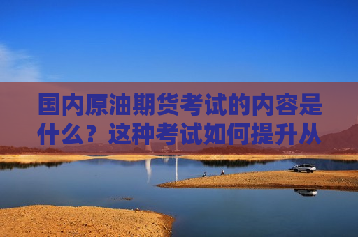 国内原油期货考试的内容是什么？这种考试如何提升从业者的专业水平？  第1张