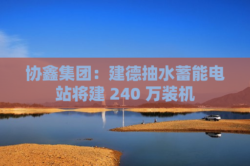 协鑫集团：建德抽水蓄能电站将建 240 万装机  第1张