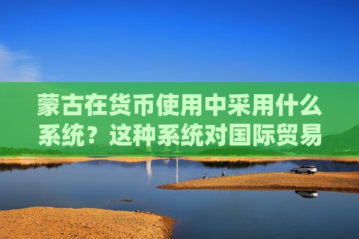 蒙古在货币使用中采用什么系统？这种系统对国际贸易有何影响？