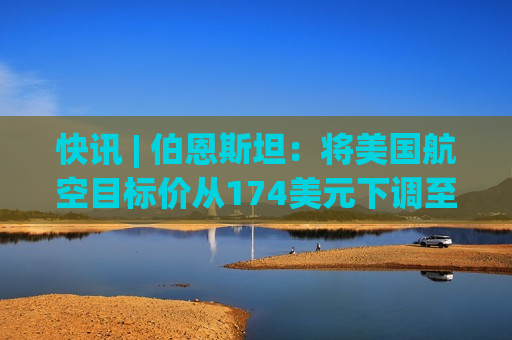 快讯 | 伯恩斯坦：将美国航空目标价从174美元下调至155美元。  第1张