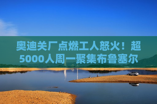 奥迪关厂点燃工人怒火！超5000人周一聚集布鲁塞尔 ***  *** 
