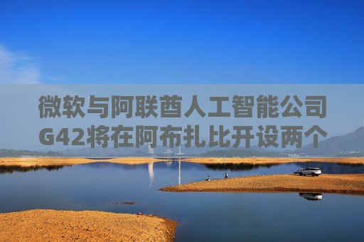 微软与阿联酋人工智能公司G42将在阿布扎比开设两个中心