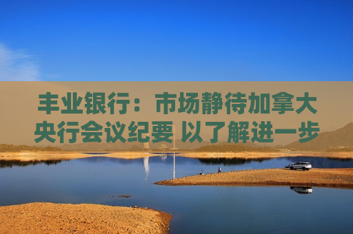 丰业银行：市场静待加拿大央行会议纪要 以了解进一步降息可能性