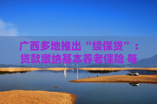 广西多地推出“续保贷”：贷款缴纳基本养老保险 每月还款按比例从基本养老待遇中划扣