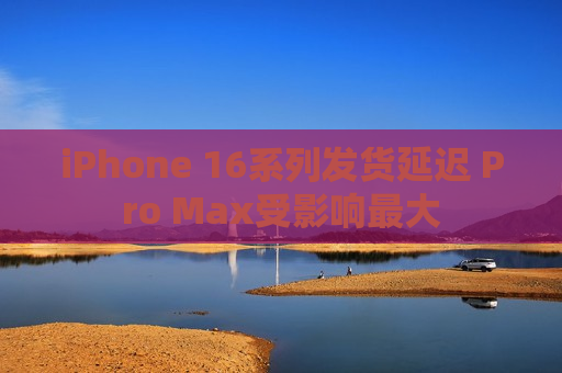 iPhone 16系列发货延迟 Pro Max受影响更大