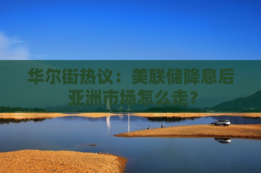 华尔街热议：美联储降息后 亚洲市场怎么走？