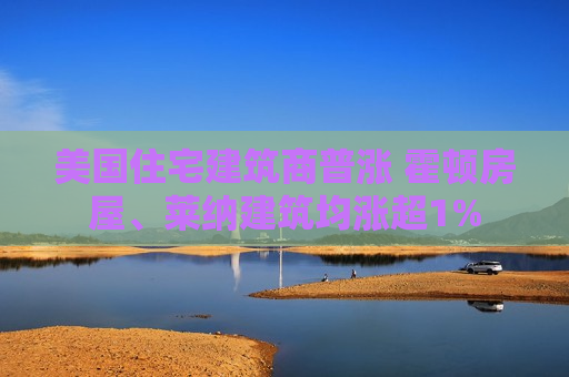 美国住宅建筑商普涨 霍顿房屋、莱纳建筑均涨超1%