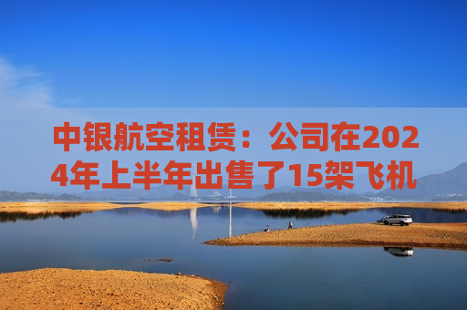 中银航空租赁：公司在2024年上半年出售了15架飞机，与2023年上半年相比是一个显著的增加