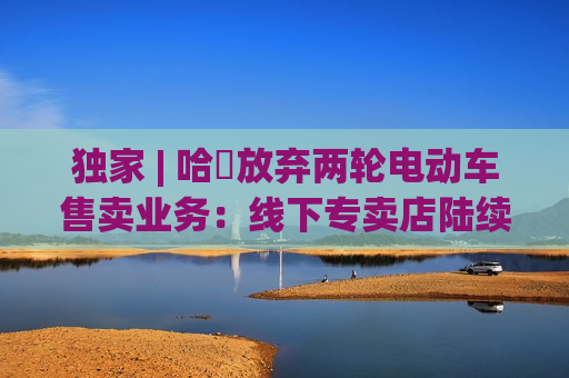 独家 | 哈啰放弃两轮电动车售卖业务：线下专卖店陆续关闭，业务重点转向租赁  第1张