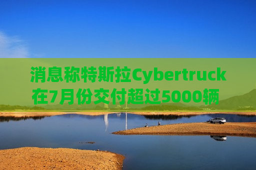 消息称特斯拉Cybertruck在7月份交付超过5000辆 环比大增