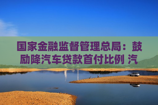 国家金融监督管理总局：鼓励降汽车贷款首付比例 汽车金融