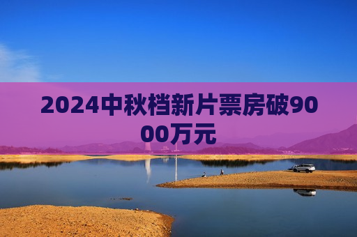 2024中秋档新片票房破9000万元