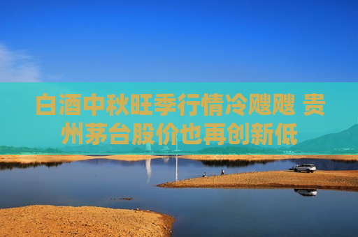 白酒中秋旺季行情冷飕飕 贵州茅台股价也再创新低