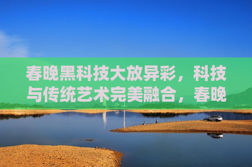 春晚黑科技大放异彩，科技与传统艺术完美融合，春晚科技璀璨夺目，传统艺术与黑科技的完美融合，春晚科技璀璨夺目，传统艺术与黑科技的完美融合  第1张